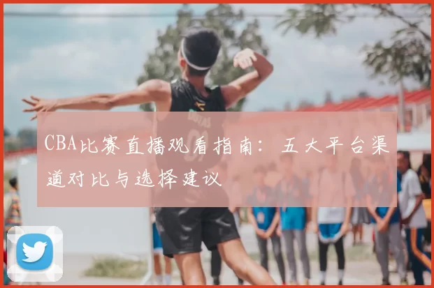 CBA比赛直播观看指南：五大平台渠道对比与选择建议