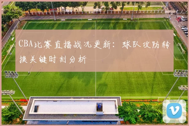 CBA比赛直播战况更新：球队攻防转换关键时刻分析