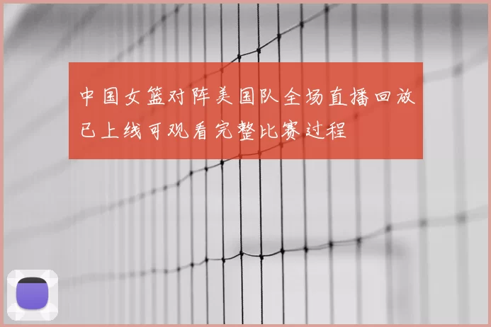 中国女篮对阵美国队全场直播回放已上线可观看完整比赛过程