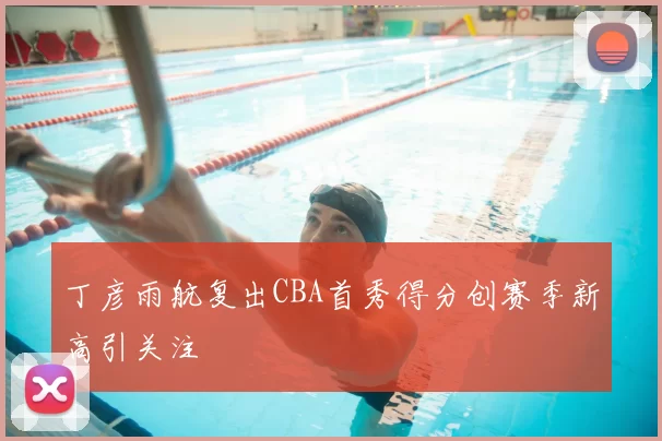 丁彦雨航复出CBA首秀得分创赛季新高引关注