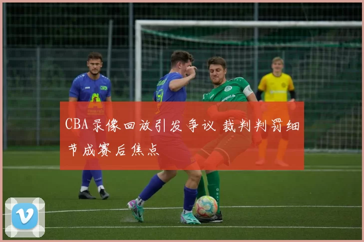 CBA录像回放引发争议 裁判判罚细节成赛后焦点