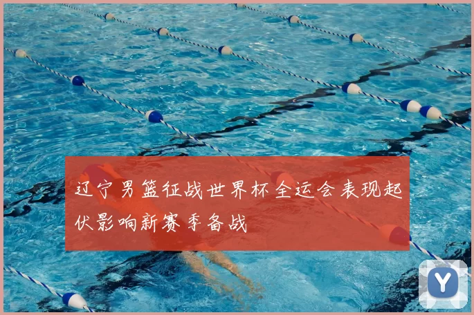 辽宁男篮征战世界杯全运会表现起伏影响新赛季备战