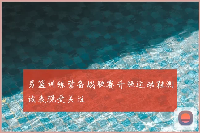男篮训练营备战联赛升级运动鞋测试表现受关注