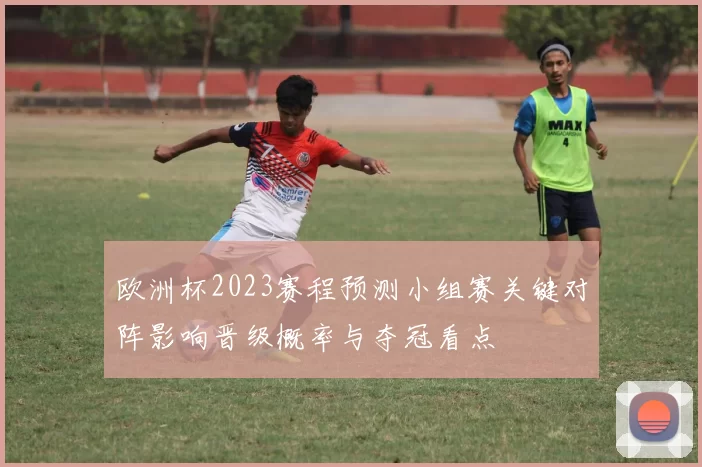 欧洲杯2023赛程预测小组赛关键对阵影响晋级概率与夺冠看点