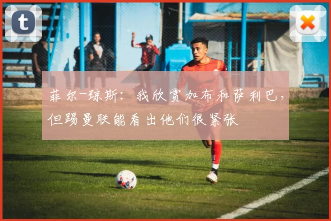 菲尔-琼斯:我欣赏加布和萨利巴,但踢曼联能看出他们很紧张
