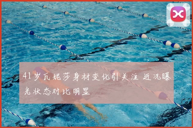 41岁瓦妮莎身材变化引关注 近况曝光状态对比明显