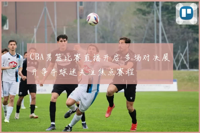 CBA男篮比赛直播开启 多场对决展开争夺球迷关注焦点赛程