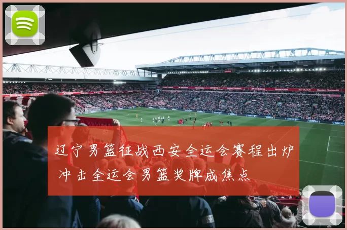 辽宁男篮征战西安全运会赛程出炉 冲击全运会男篮奖牌成焦点