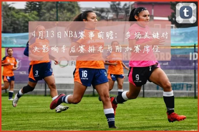 4月13日NBA赛事前瞻：多场关键对决影响季后赛排名与附加赛席位