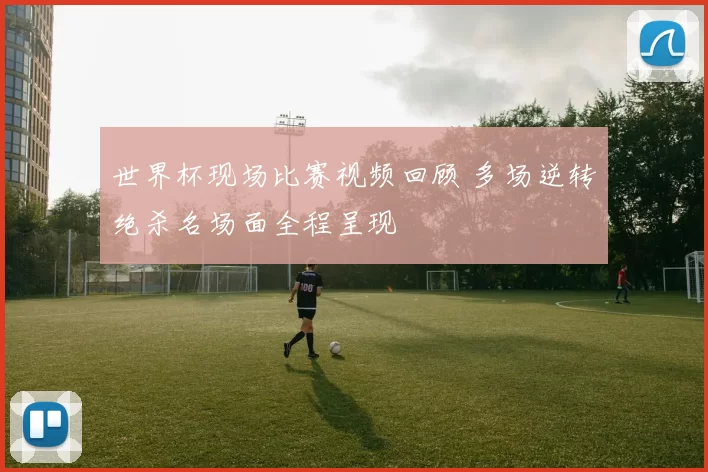 世界杯现场比赛视频回顾 多场逆转绝杀名场面全程呈现