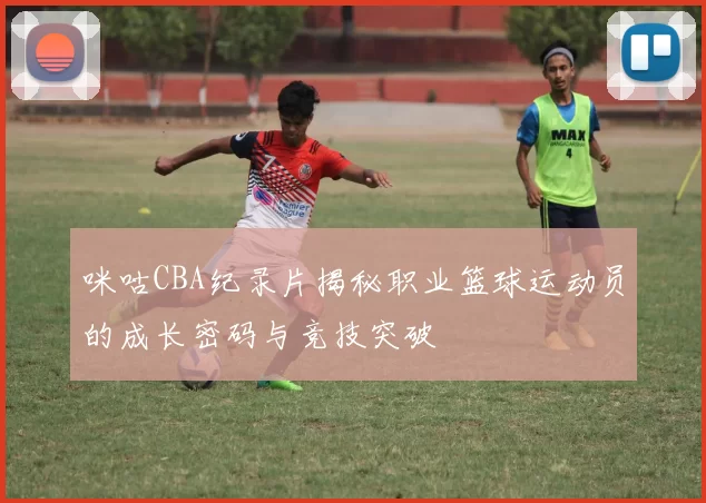 咪咕CBA纪录片揭秘职业篮球运动员的成长密码与竞技突破