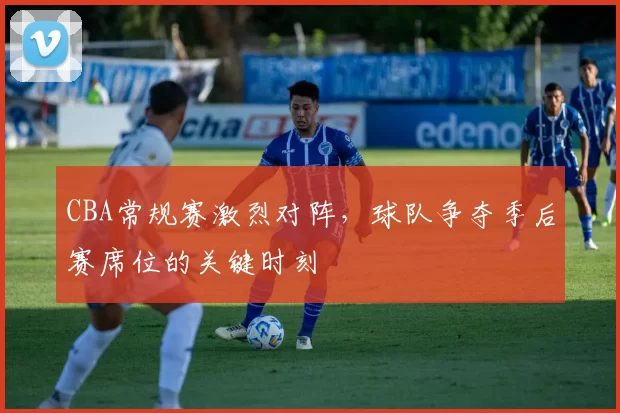 CBA常规赛激烈对阵，球队争夺季后赛席位的关键时刻