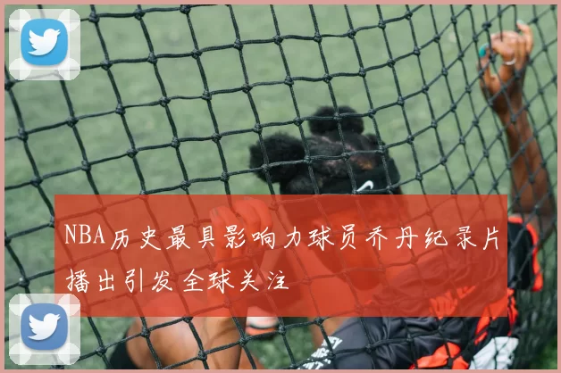 NBA历史最具影响力球员乔丹纪录片播出引发全球关注