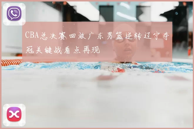 CBA总决赛回放广东男篮逆转辽宁夺冠关键战看点再现