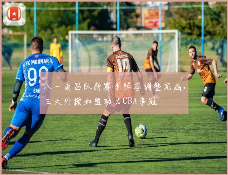 八一南昌队新赛季阵容调整完成，三大外援加盟助力CBA争冠