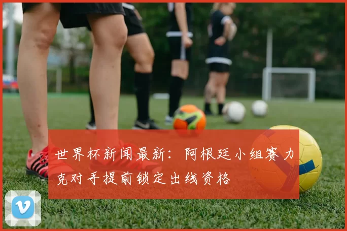 世界杯新闻最新：阿根廷小组赛力克对手提前锁定出线资格