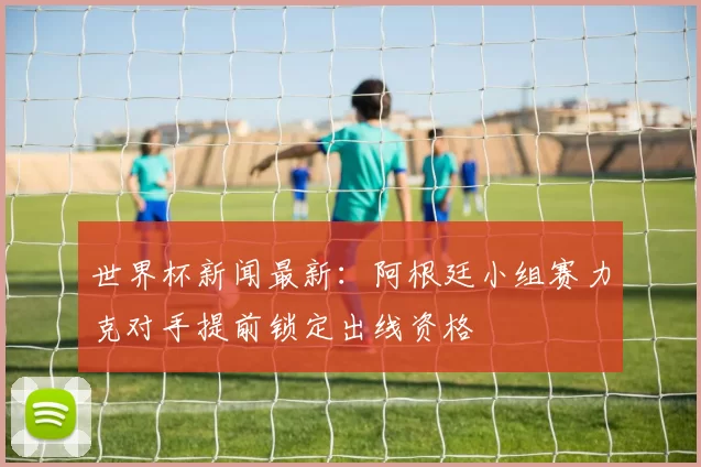 世界杯新闻最新：阿根廷小组赛力克对手提前锁定出线资格
