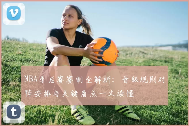 NBA季后赛赛制全解析：晋级规则对阵安排与关键看点一文读懂