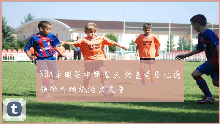 NBA全明星中锋盘点 约基奇恩比德领衔内线统治力之争