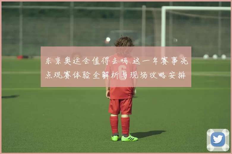 东京奥运会值得去吗 这一年赛事亮点观赛体验全解析与现场攻略安排