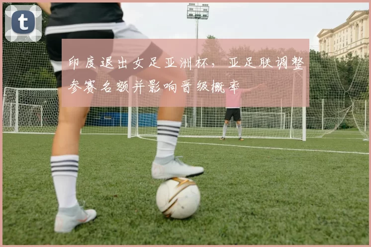 印度退出女足亚洲杯,亚足联调整参赛名额并影响晋级概率