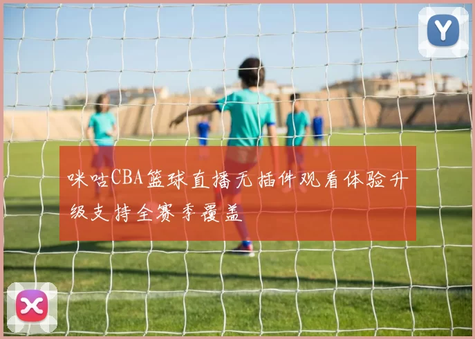 咪咕CBA篮球直播无插件观看体验升级支持全赛季覆盖