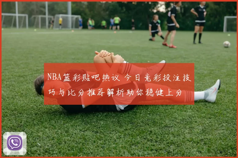NBA篮彩贴吧热议 今日竞彩投注技巧与比分推荐解析助你稳健上分
