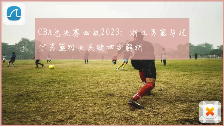 CBA总决赛回放2023：浙江男篮与辽宁男篮对决关键回合解析