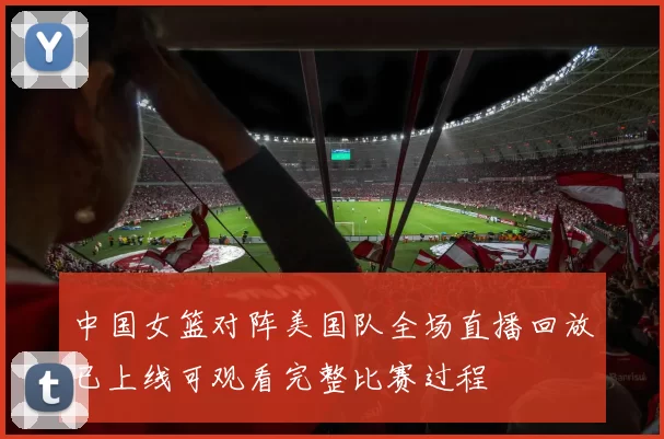 中国女篮对阵美国队全场直播回放已上线可观看完整比赛过程