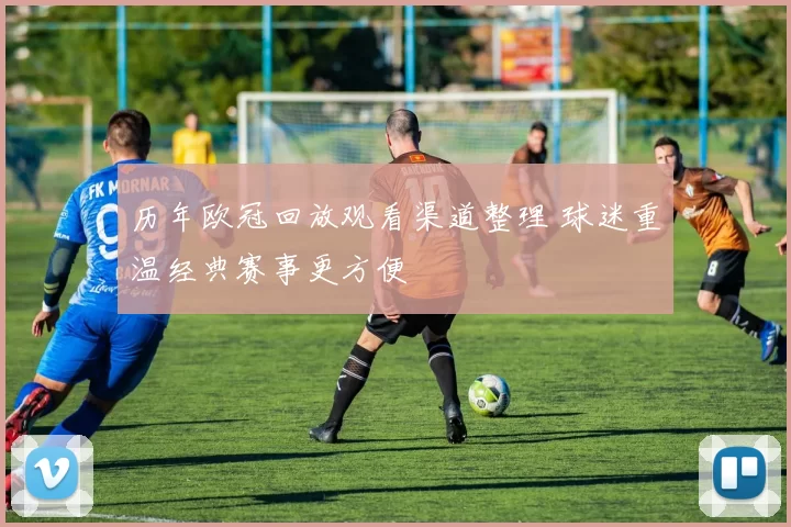 历年欧冠回放观看渠道整理 球迷重温经典赛事更方便