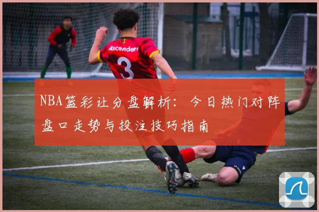 NBA篮彩让分盘解析：今日热门对阵盘口走势与投注技巧指南