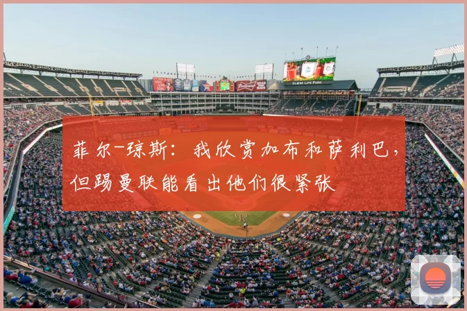 菲尔-琼斯:我欣赏加布和萨利巴,但踢曼联能看出他们很紧张