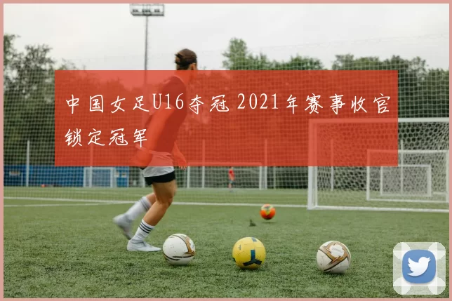 中国女足U16夺冠 2021年赛事收官锁定冠军
