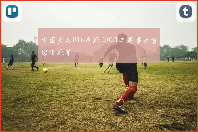 中国女足U16夺冠 2021年赛事收官锁定冠军