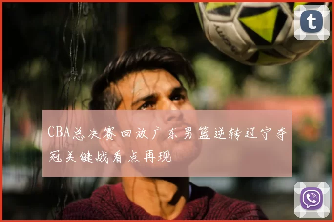 CBA总决赛回放广东男篮逆转辽宁夺冠关键战看点再现