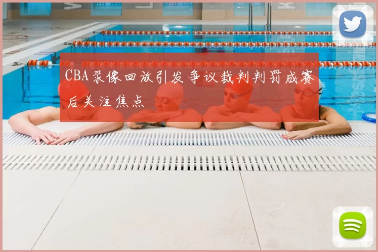 CBA录像回放引发争议裁判判罚成赛后关注焦点