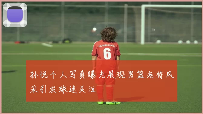 孙悦个人写真曝光展现男篮老将风采引发球迷关注