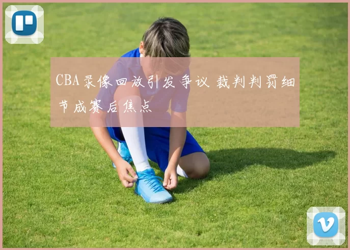 CBA录像回放引发争议 裁判判罚细节成赛后焦点