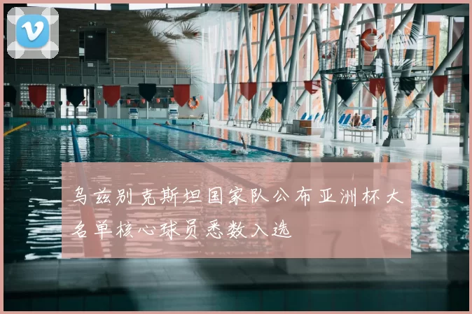 乌兹别克斯坦国家队公布亚洲杯大名单核心球员悉数入选