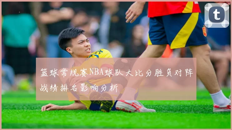 篮球常规赛NBA球队大比分胜负对阵战绩排名影响分析