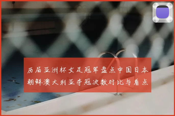 历届亚洲杯女足冠军盘点中国日本朝鲜澳大利亚夺冠次数对比与看点