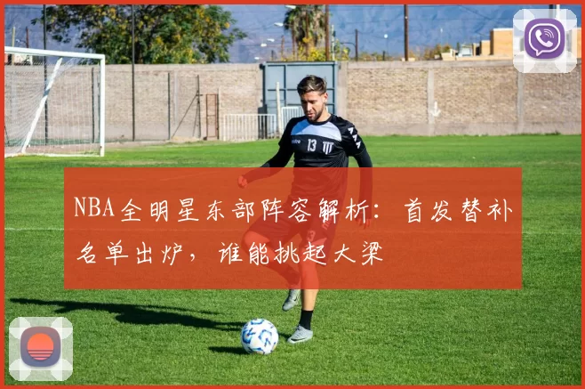 NBA全明星东部阵容解析:首发替补名单出炉,谁能挑起大梁