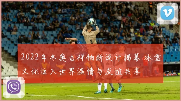 2022年冬奥吉祥物新设计揭幕 冰雪文化注入世界温情与友谊共享