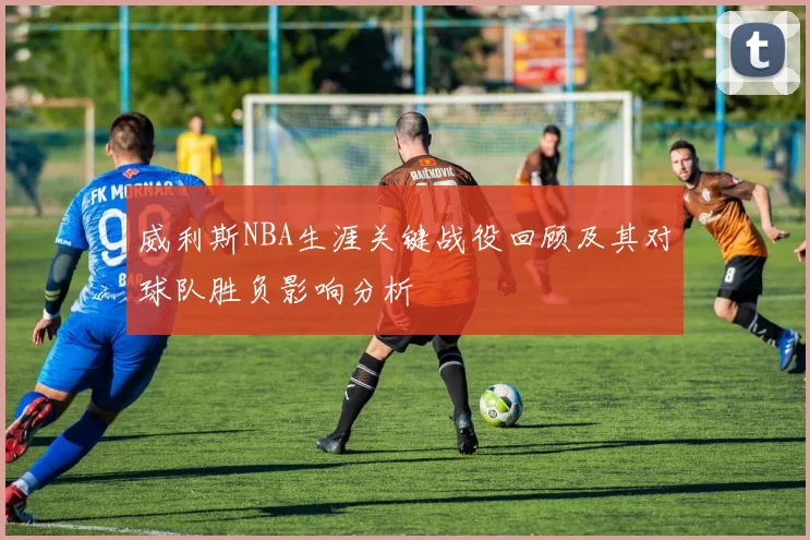 威利斯NBA生涯关键战役回顾及其对球队胜负影响分析