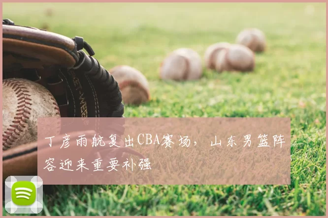 丁彦雨航复出CBA赛场，山东男篮阵容迎来重要补强