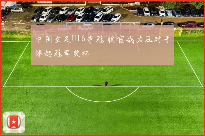 中国女足U16夺冠 收官战力压对手捧起冠军奖杯