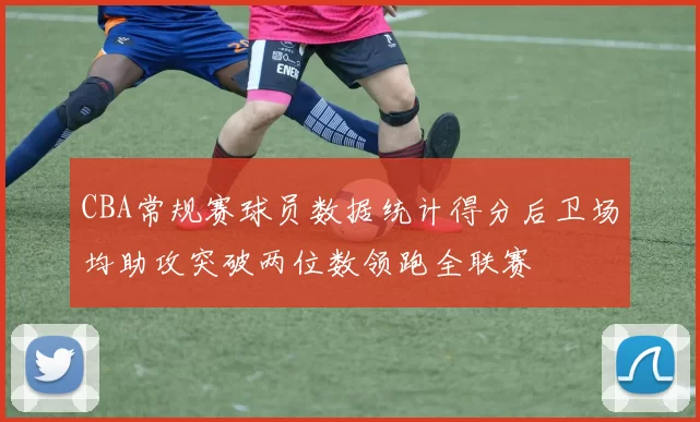 CBA常规赛球员数据统计得分后卫场均助攻突破两位数领跑全联赛