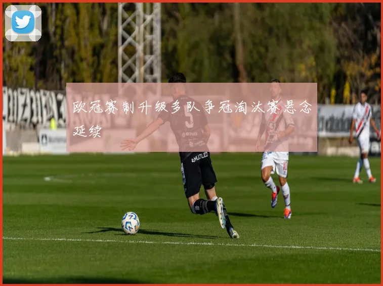 欧冠赛制升级多队争冠淘汰赛悬念延续