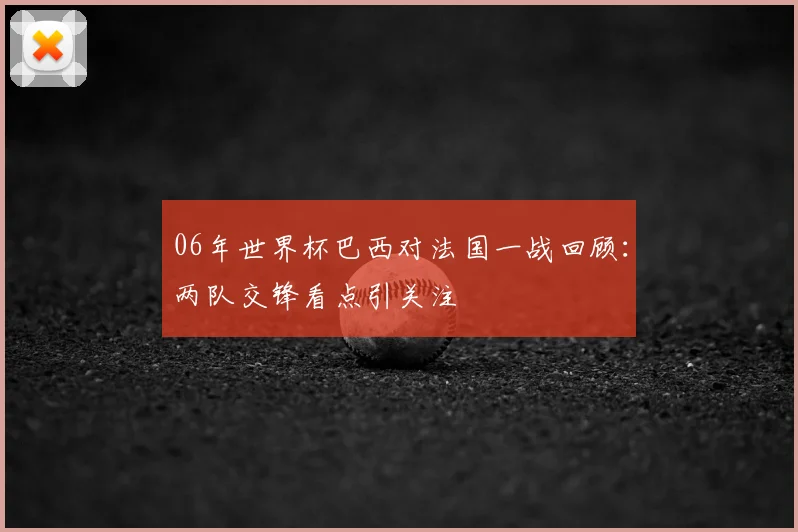06年世界杯巴西对法国一战回顾：两队交锋看点引关注