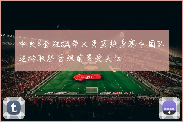 中央8套狂飙带火男篮热身赛中国队逆转取胜晋级前景受关注